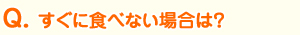 Ｑ、すぐに食べない場合は？ 